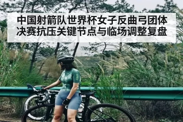 中国射箭队世界杯女子反曲弓团体决赛抗压关键节点与临场调整复盘