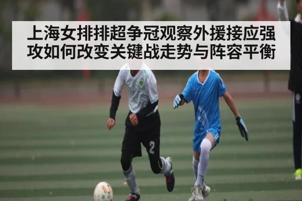 上海女排排超争冠观察外援接应强攻如何改变关键战走势与阵容平衡