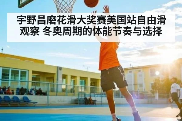 宇野昌磨花滑大奖赛美国站自由滑观察 冬奥周期的体能节奏与选择